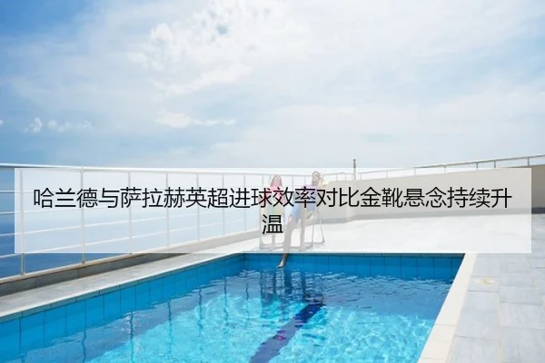 哈兰德与萨拉赫英超进球效率对比金靴悬念持续升温